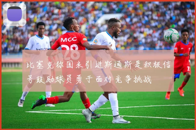 比塞克称国米引进斯通斯是积极信号鼓励球员勇于面对竞争挑战