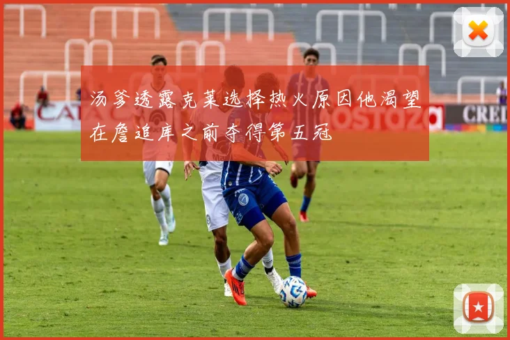 汤爹透露克莱选择热火原因他渴望在詹追库之前夺得第五冠