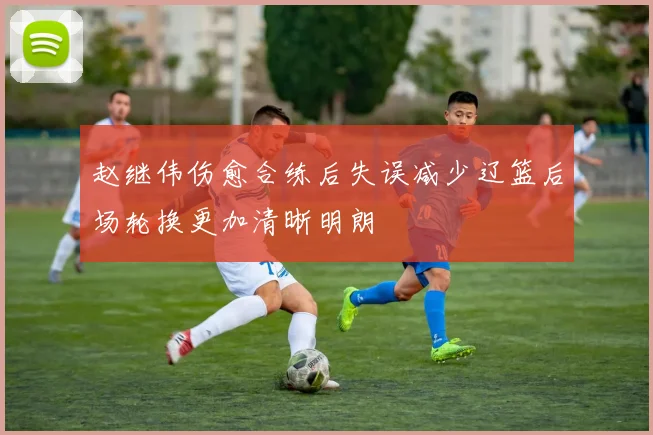 赵继伟伤愈合练后失误减少辽篮后场轮换更加清晰明朗