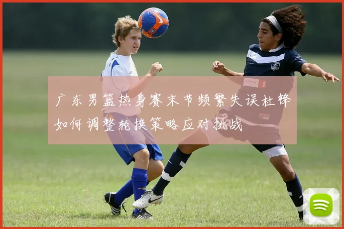 广东男篮热身赛末节频繁失误杜锋如何调整轮换策略应对挑战