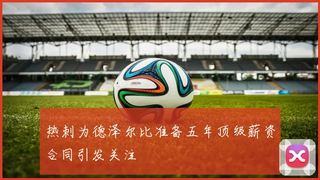 热刺为德泽尔比准备五年顶级薪资合同引发关注
