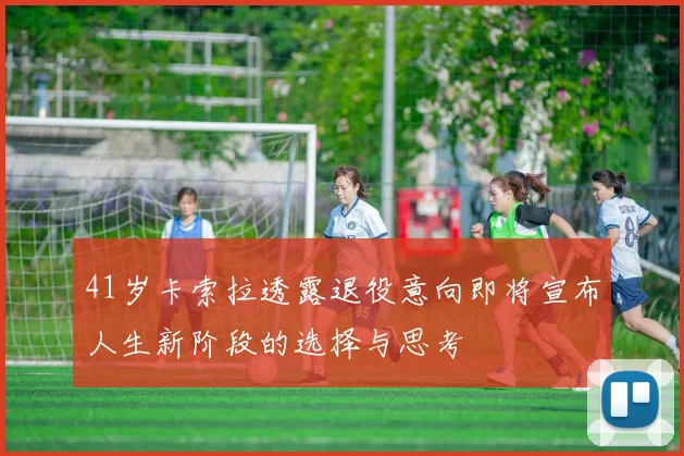 41岁卡索拉透露退役意向即将宣布人生新阶段的选择与思考