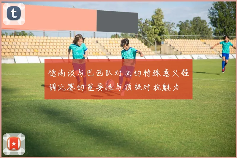 德尚谈与巴西队对决的特殊意义强调比赛的重要性与顶级对抗魅力