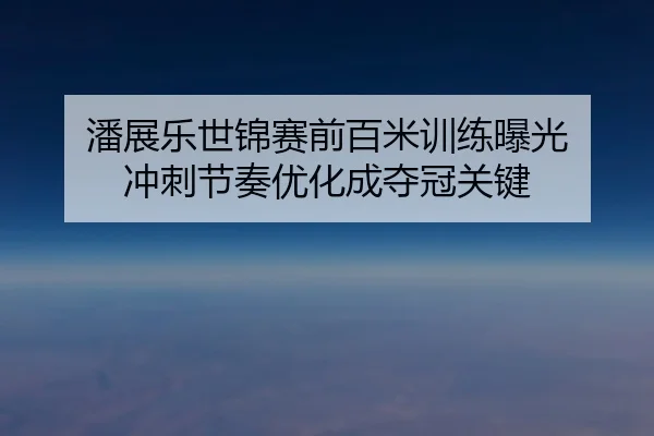 潘展乐世锦赛前百米训练曝光 冲刺节奏优化成夺冠关键